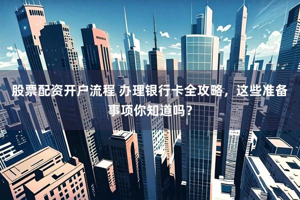 股票配资开户流程 办理银行卡全攻略，这些准备事项你知道吗？