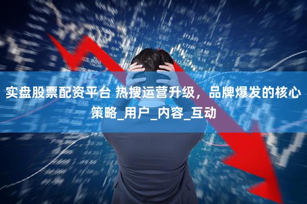实盘股票配资平台 热搜运营升级，品牌爆发的核心策略_用户_内容_互动
