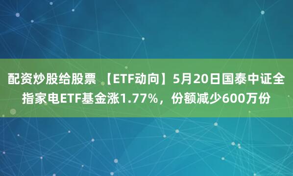配资炒股给股票 【ETF动向】5月20日国泰中证全指家电ETF基金涨1.77%，份额减少600万份