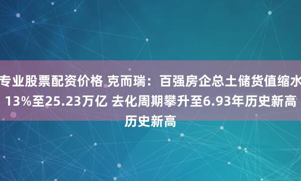 专业股票配资价格 克而瑞：百强房企总土储货值缩水13%至25.23万亿 去化周期攀升至6.93年历史新高