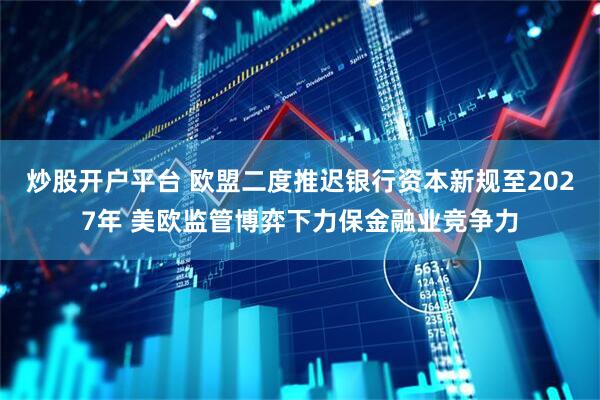 炒股开户平台 欧盟二度推迟银行资本新规至2027年 美欧监管博弈下力保金融业竞争力