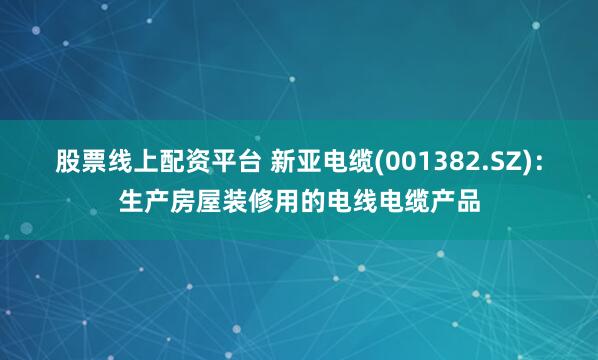 股票线上配资平台 新亚电缆(001382.SZ)：生产房屋装修用的电线电缆产品