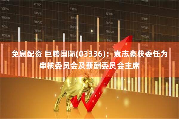 免息配资 巨腾国际(03336)：袁志豪获委任为审核委员会及薪酬委员会主席