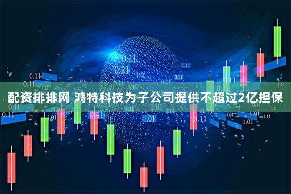 配资排排网 鸿特科技为子公司提供不超过2亿担保