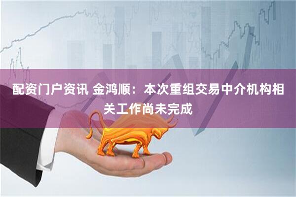 配资门户资讯 金鸿顺：本次重组交易中介机构相关工作尚未完成