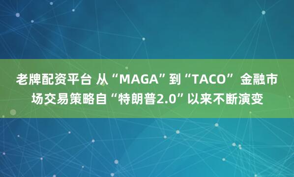 老牌配资平台 从“MAGA”到“TACO” 金融市场交易策略自“特朗普2.0”以来不断演变