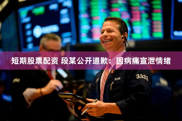 短期股票配资 段某公开道歉：因病痛宣泄情绪