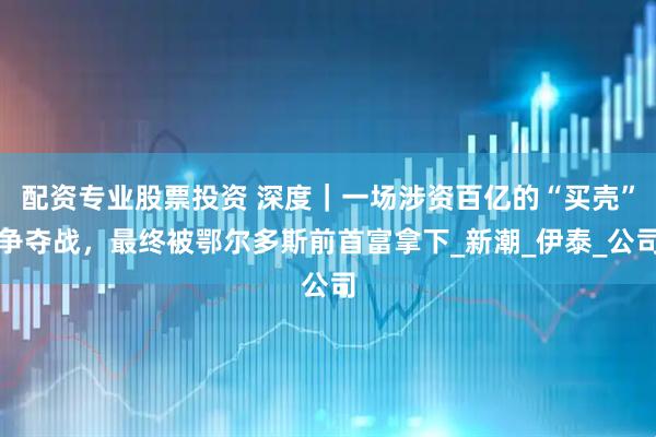 配资专业股票投资 深度｜一场涉资百亿的“买壳”争夺战，最终被鄂尔多斯前首富拿下_新潮_伊泰_公司
