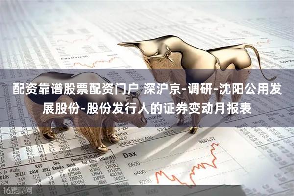 配资靠谱股票配资门户 深沪京-调研-沈阳公用发展股份-股份发行人的证券变动月报表