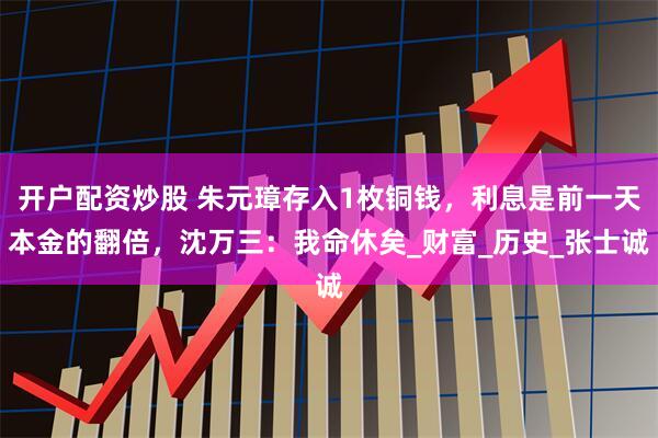 开户配资炒股 朱元璋存入1枚铜钱，利息是前一天本金的翻倍，沈万三：我命休矣_财富_历史_张士诚