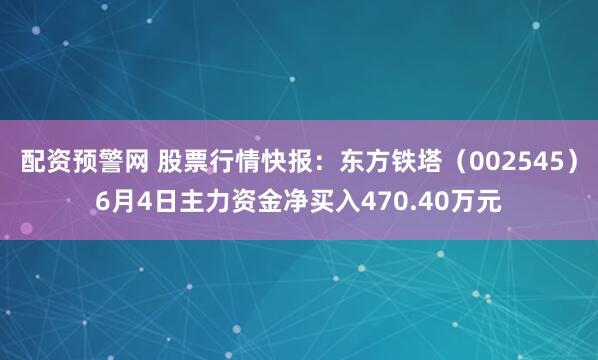 配资预警网 股票行情快报：东方铁塔（002545）6月4日主力资金净买入470.40万元
