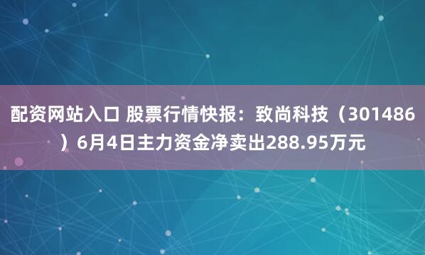 配资网站入口 股票行情快报：致尚科技（301486）6月4日主力资金净卖出288.95万元