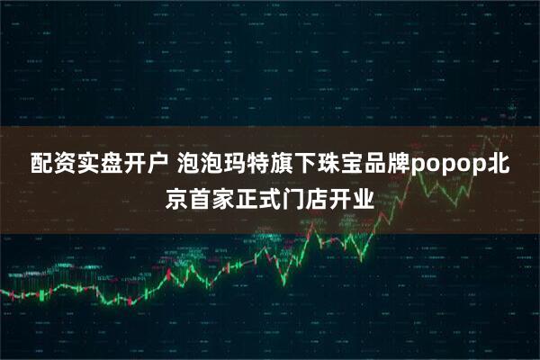 配资实盘开户 泡泡玛特旗下珠宝品牌popop北京首家正式门店开业