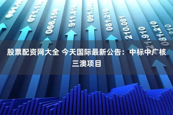 股票配资网大全 今天国际最新公告：中标中广核三澳项目