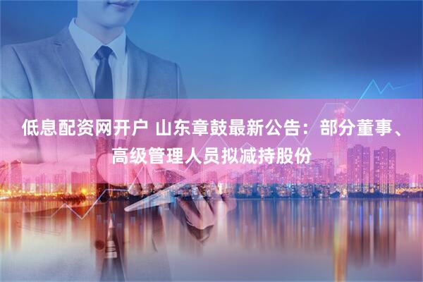 低息配资网开户 山东章鼓最新公告：部分董事、高级管理人员拟减持股份