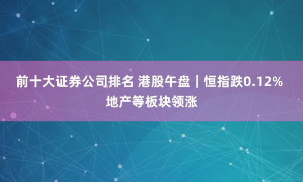 前十大证券公司排名 港股午盘｜恒指跌0.12% 地产等板块领涨