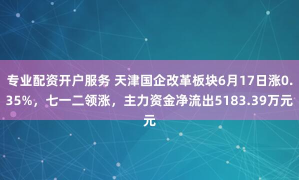 专业配资开户服务 天津国企改革板块6月17日涨0.35%，七一二领涨，主力资金净流出5183.39万元