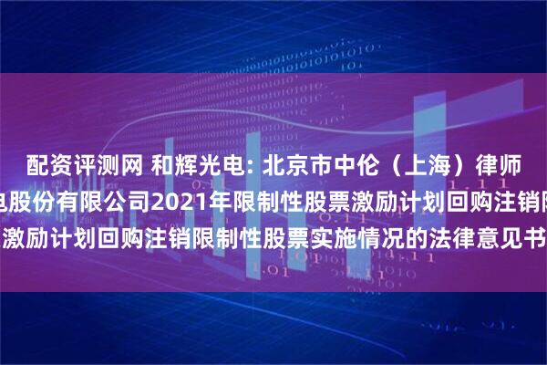 配资评测网 和辉光电: 北京市中伦（上海）律师事务所关于上海和辉光电股份有限公司2021年限制性股票激励计划回购注销限制性股票实施情况的法律意见书内容摘要