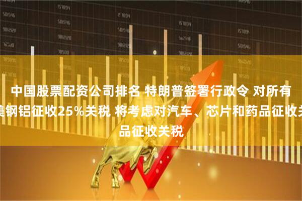 中国股票配资公司排名 特朗普签署行政令 对所有输美钢铝征收25%关税 将考虑对汽车、芯片和药品征收关税