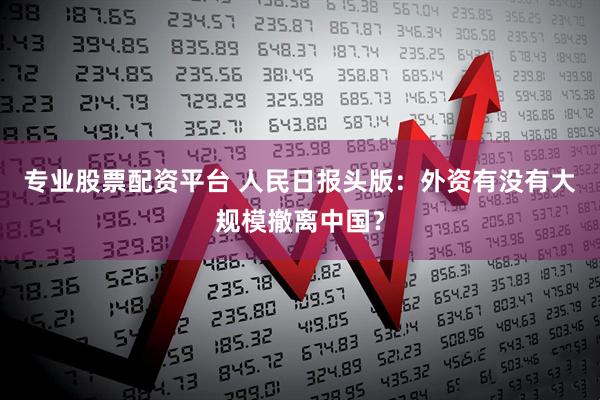专业股票配资平台 人民日报头版：外资有没有大规模撤离中国？