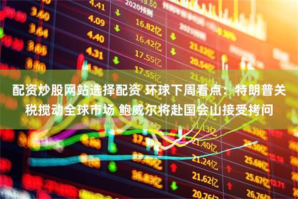 配资炒股网站选择配资 环球下周看点：特朗普关税搅动全球市场 鲍威尔将赴国会山接受拷问
