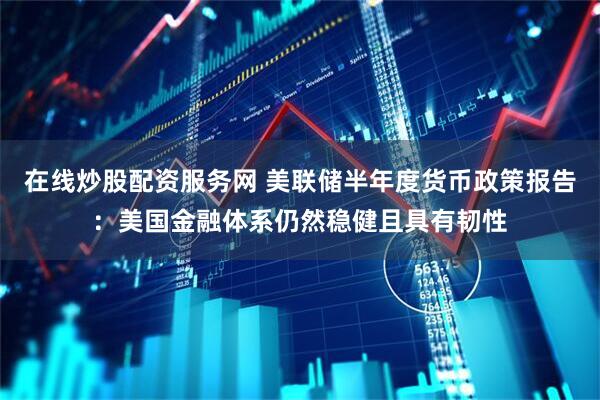 在线炒股配资服务网 美联储半年度货币政策报告：美国金融体系仍然稳健且具有韧性