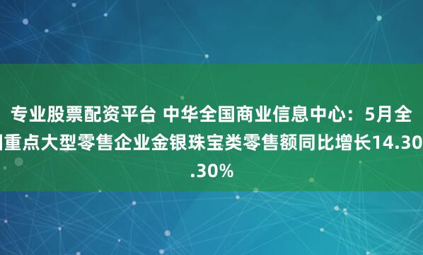 专业股票配资平台 中华全国商业信息中心：5月全国重点大型零售企业金银珠宝类零售额同比增长14.30%