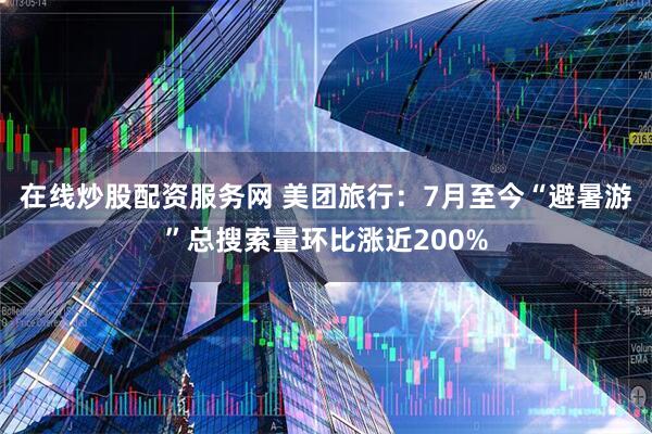 在线炒股配资服务网 美团旅行：7月至今“避暑游”总搜索量环比涨近200%
