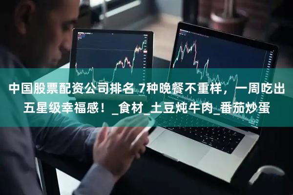 中国股票配资公司排名 7种晚餐不重样，一周吃出五星级幸福感！_食材_土豆炖牛肉_番茄炒蛋