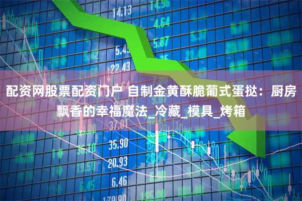 配资网股票配资门户 自制金黄酥脆葡式蛋挞：厨房飘香的幸福魔法_冷藏_模具_烤箱