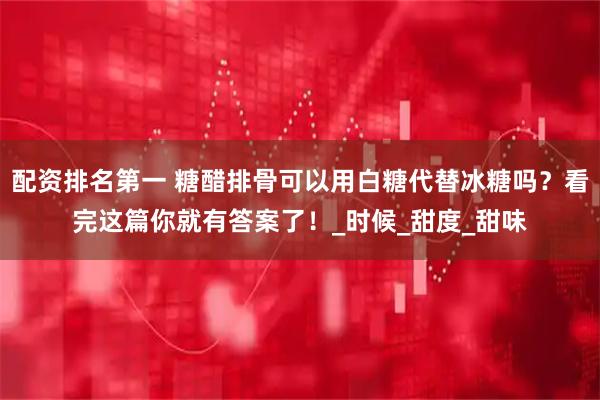 配资排名第一 糖醋排骨可以用白糖代替冰糖吗？看完这篇你就有答案了！_时候_甜度_甜味