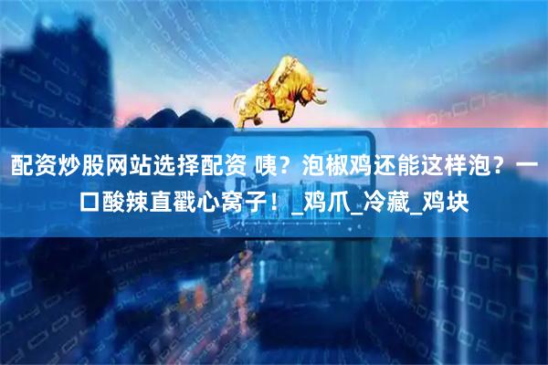 配资炒股网站选择配资 咦？泡椒鸡还能这样泡？一口酸辣直戳心窝子！_鸡爪_冷藏_鸡块