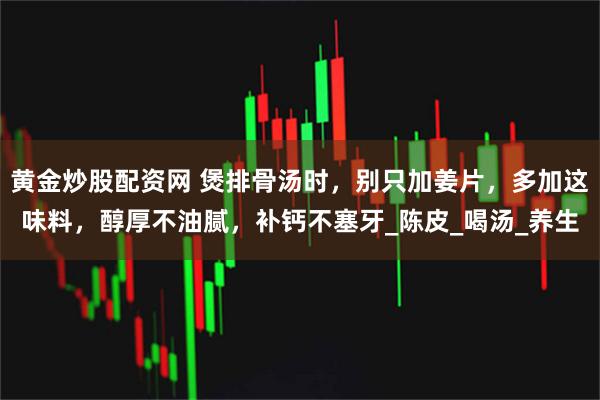 黄金炒股配资网 煲排骨汤时，别只加姜片，多加这味料，醇厚不油腻，补钙不塞牙_陈皮_喝汤_养生