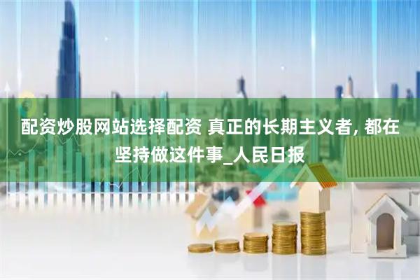 配资炒股网站选择配资 真正的长期主义者, 都在坚持做这件事_人民日报