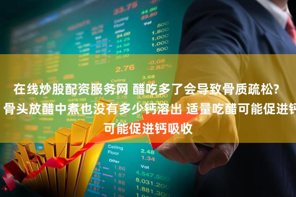 在线炒股配资服务网 醋吃多了会导致骨质疏松? 不会! 骨头放醋中煮也没有多少钙溶出 适量吃醋可能促进钙吸收