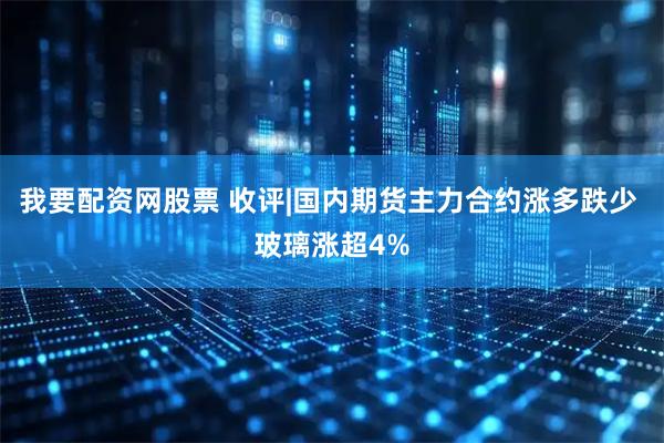 我要配资网股票 收评|国内期货主力合约涨多跌少 玻璃涨超4%