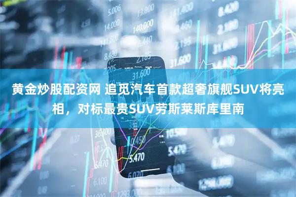 黄金炒股配资网 追觅汽车首款超奢旗舰SUV将亮相，对标最贵SUV劳斯莱斯库里南