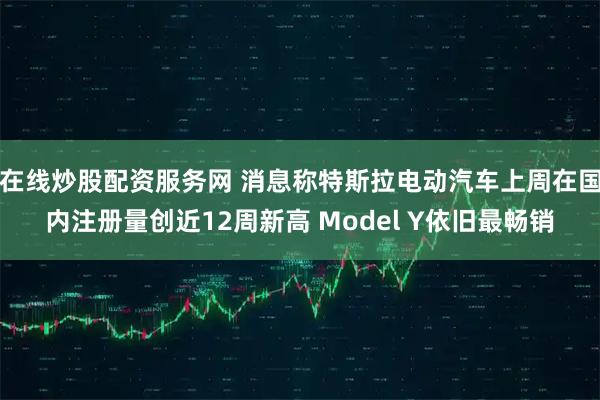 在线炒股配资服务网 消息称特斯拉电动汽车上周在国内注册量创近12周新高 Model Y依旧最畅销